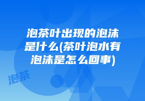 泡茶叶出现的泡沫是什么(茶叶泡水有泡沫是怎么回事)