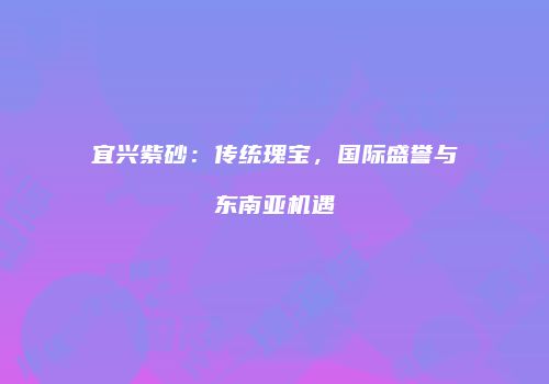 宜兴紫砂：传统瑰宝，国际盛誉与东南亚机遇