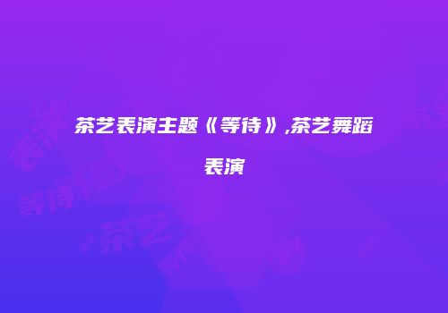 茶艺表演主题《等待》,茶艺舞蹈表演
