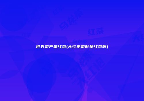 世界茶产量红茶(大红袍茶叶是红茶吗)