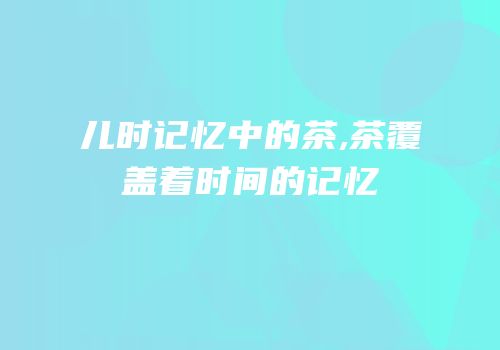 儿时记忆中的茶,茶覆盖着时间的记忆