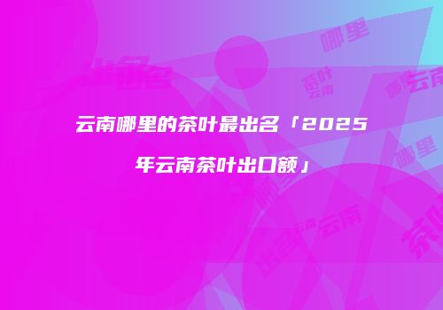 云南哪里的茶叶最出名「2025年云南茶叶出口额」