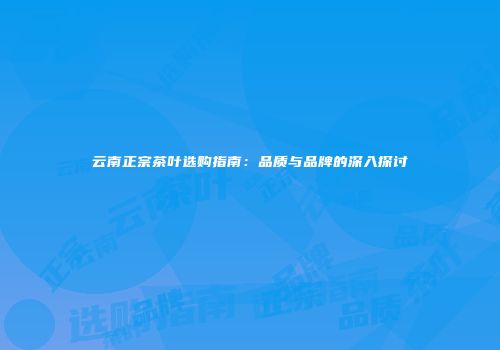 云南正宗茶叶选购指南：品质与品牌的深入探讨