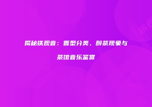 揭秘铁观音：香型分类、醉茶现象与茶馆音乐鉴赏