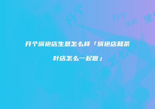 开个旗袍店生意怎么样「旗袍店和茶叶店怎么一起做」