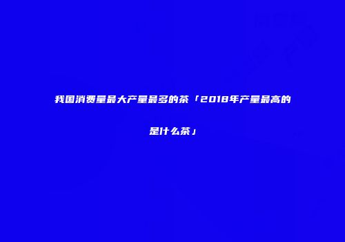 我国消费量最大产量最多的茶「2018年产量最高的是什么茶」