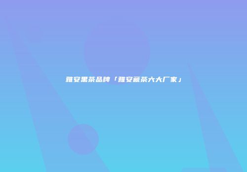 雅安黑茶品牌「雅安藏茶六大厂家」