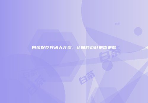 白茶保存方法大介绍，让你的茶叶更香更醇