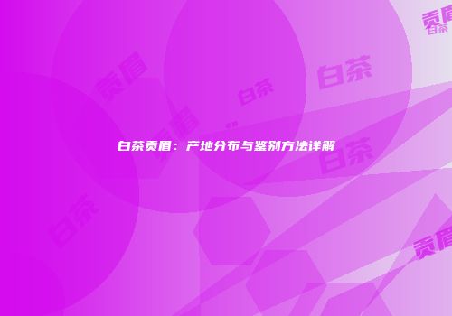 白茶贡眉：产地分布与鉴别方法详解