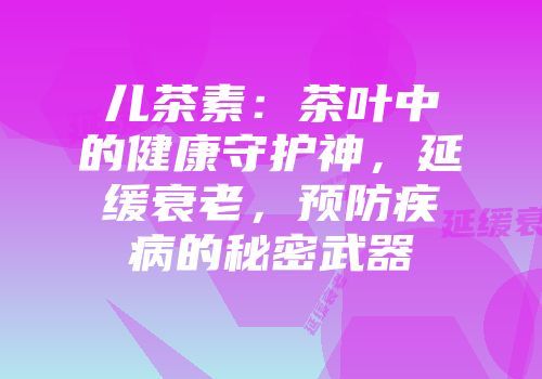 儿茶素：茶叶中的健康守护神，延缓衰老，预防疾病的秘密武器