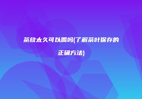 茶放太久可以喝吗(了解茶叶保存的正确方法)