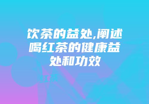 饮茶的益处,阐述喝红茶的健康益处和功效