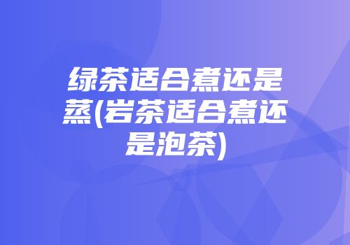 绿茶适合煮还是蒸(岩茶适合煮还是泡茶)