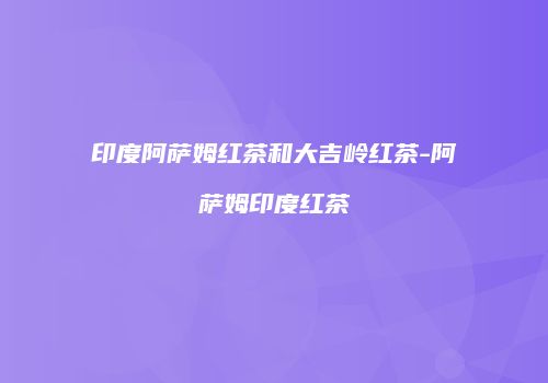 印度阿萨姆红茶和大吉岭红茶-阿萨姆印度红茶