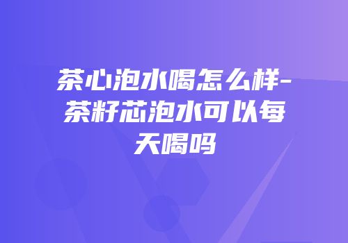 茶心泡水喝怎么样-茶籽芯泡水可以每天喝吗