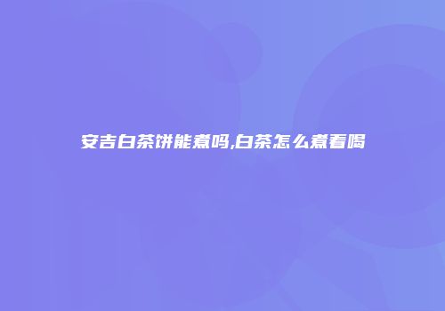 安吉白茶饼能煮吗,白茶怎么煮着喝