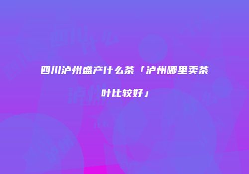 四川泸州盛产什么茶「泸州哪里卖茶叶比较好」