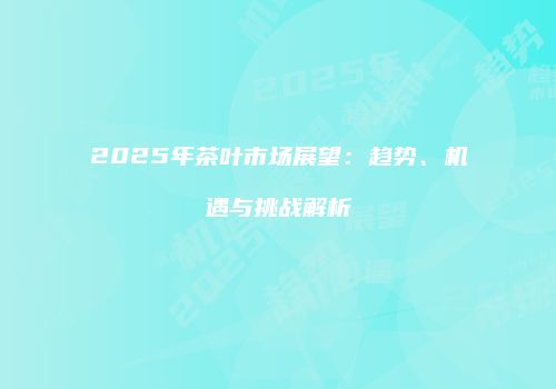 2025年茶叶市场展望：趋势、机遇与挑战解析