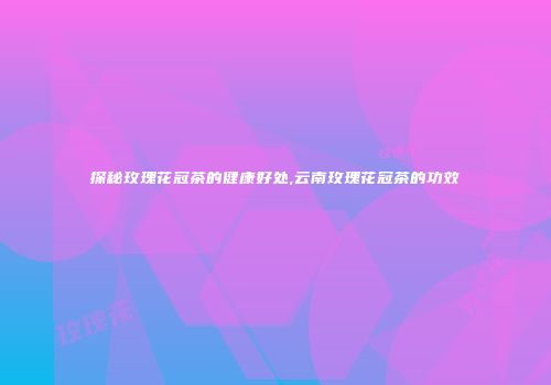 探秘玫瑰花冠茶的健康好处,云南玫瑰花冠茶的功效