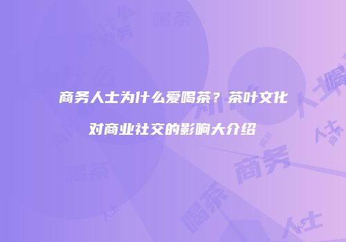 商务人士为什么爱喝茶？茶叶文化对商业社交的影响大介绍