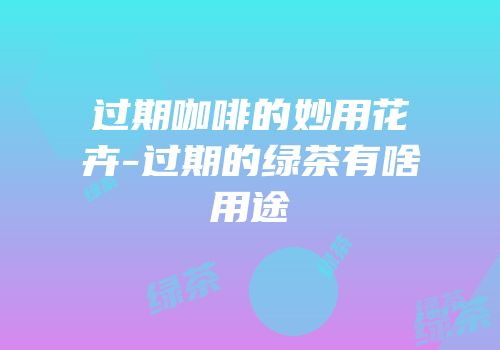 过期咖啡的妙用花卉-过期的绿茶有啥用途