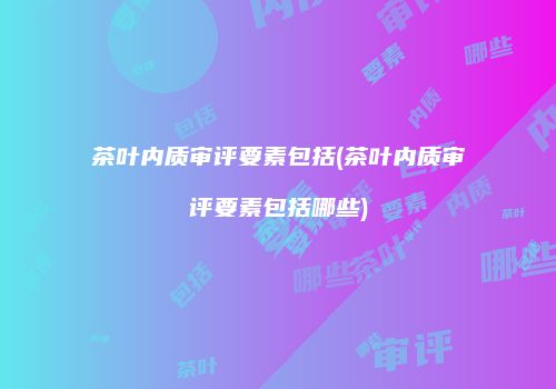 茶叶内质审评要素包括(茶叶内质审评要素包括哪些)