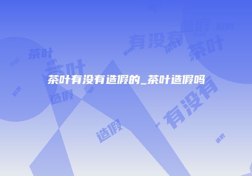 茶叶有没有造假的_茶叶造假吗