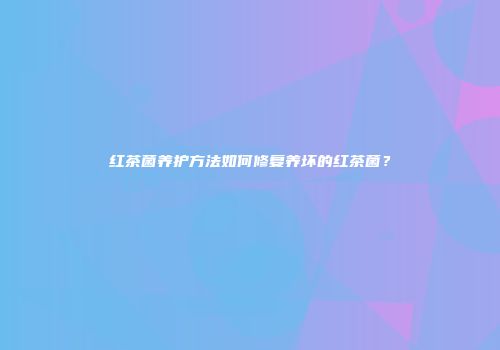 红茶菌养护方法如何修复养坏的红茶菌？