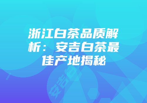 浙江白茶品质解析：安吉白茶最佳产地揭秘