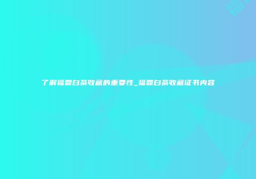 了解福鼎白茶收藏的重要性_福鼎白茶收藏证书内容