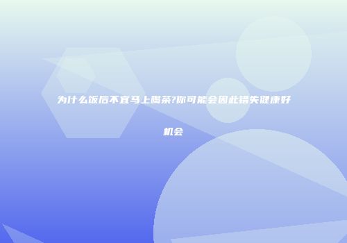 为什么饭后不宜马上喝茶?你可能会因此错失健康好机会