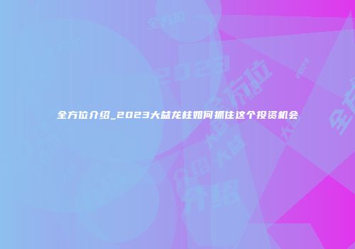 全方位介绍_2023大益龙柱如何抓住这个投资机会