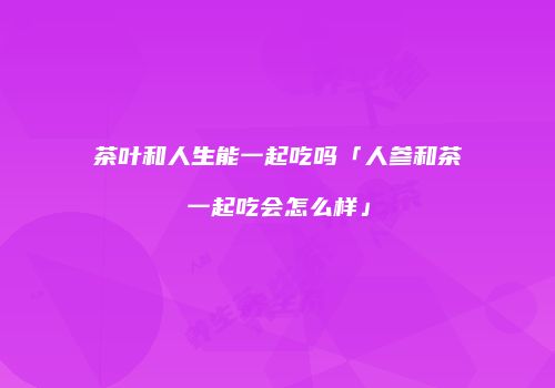 茶叶和人生能一起吃吗「人参和茶一起吃会怎么样」