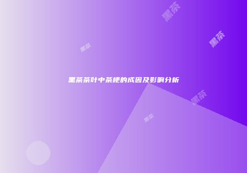 黑茶茶叶中茶梗的成因及影响分析