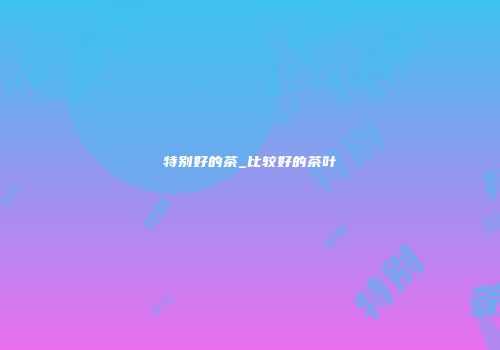 特别好的茶_比较好的茶叶