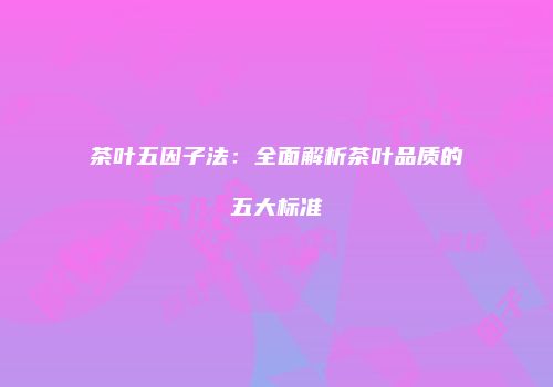 茶叶五因子法：全面解析茶叶品质的五大标准