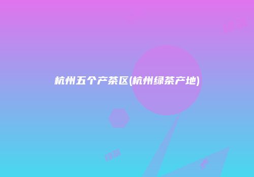 杭州五个产茶区(杭州绿茶产地)