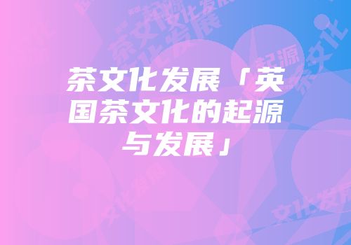 茶文化发展「英国茶文化的起源与发展」