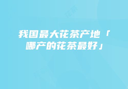 我国最大花茶产地「哪产的花茶最好」