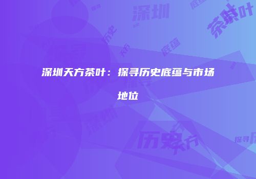 深圳天方茶叶：探寻历史底蕴与市场地位