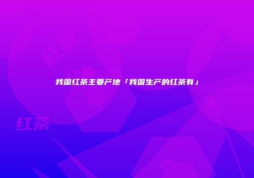 我国红茶主要产地「我国生产的红茶有」