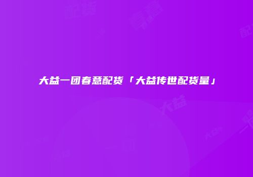 大益一团春意配货「大益传世配货量」
