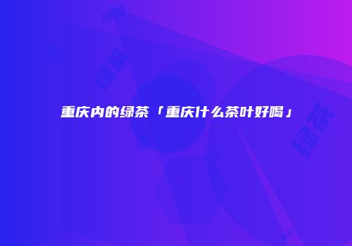 重庆内的绿茶「重庆什么茶叶好喝」