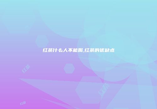 红茶什么人不能喝,红茶的优缺点