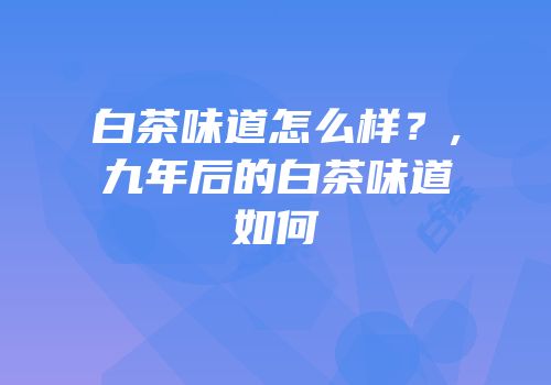 白茶味道怎么样？,九年后的白茶味道如何