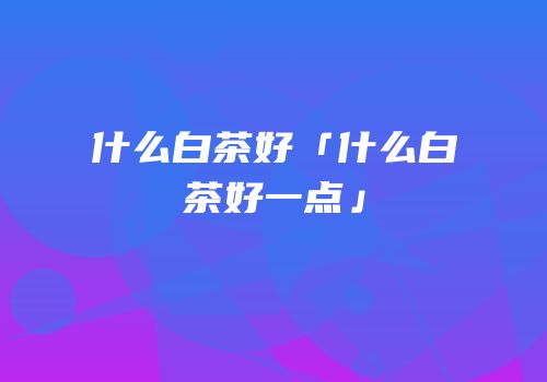 什么白茶好「什么白茶好一点」