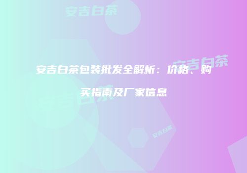安吉白茶包装批发全解析：价格、购买指南及厂家信息