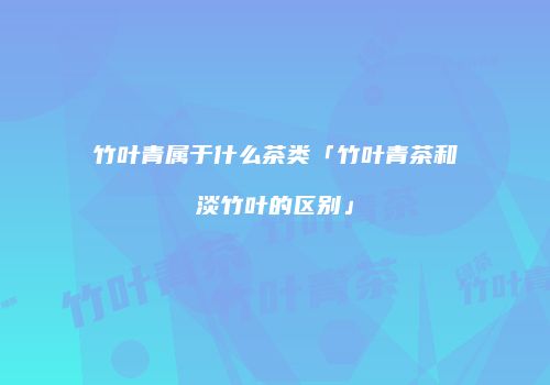 竹叶青属于什么茶类「竹叶青茶和淡竹叶的区别」