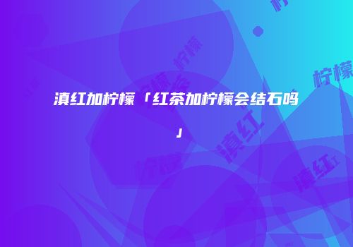 滇红加柠檬「红茶加柠檬会结石吗」