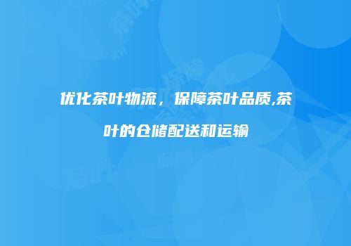 优化茶叶物流，保障茶叶品质,茶叶的仓储配送和运输